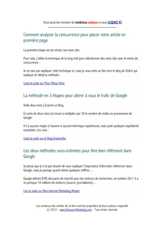 Vous pourriez recevoir de nombreux cadeaux si vous CLIQUEZ ICI
_____________________________________________
Comment analyser la concurrence pour placer votre article en
première page
La première étape est de choisir ses mots clés.
Pour cela, j’utilise la technique de la long trail pour sélectionner des mots clés avec le moins de
concurrence .
Je ne vais pas expliquer cette technique ici, mais je vous mets un lien vers le blog de Cédric qui
explique en détail la méthode...
Lisez la suite sur Pour Mieux Vivre
La méthode en 3 étapes pour attirer à vous le trafic de Google
Voilà deux mois j’ai lancé un blog.
En près de deux mois j’ai réussi à multiplier par 20 le nombre de visites en provenance de
Google.
Il n’y aucune magie à l’oeuvre ni aucune technique mystérieuse, mais juste quelques ingrédients
essentiels. Les voici :
Lisez la suite sur le blog Gramortho
Les deux méthodes sous-estimées pour être bien référencé dans
Google
Je pense que je n’ai pas besoin de vous expliquer l’importance d’être bien référencer dans
Google, mais je partage quand même quelques chiffres…
Google détient 85% des parts de marché pour les moteurs de recherches, en octobre 2011 il a
eu presque 35 millions de visiteurs (source: journaldunet)...
Lire la suite sur Mon Internet Marketing Master
Les contenus des articles de ce livre sont les propriétés de leurs auteurs respectifs
(c) 2012 – www.Virtuose-Marketing.com – Tous droits réservés
 