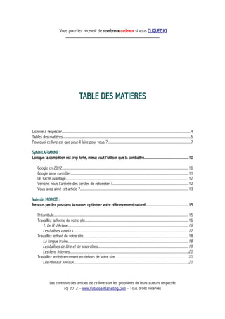 Vous pourriez recevoir de nombreux cadeaux si vous CLIQUEZ ICI
_____________________________________________
TABLE DES MATIERES
Licence à respecter........................................................................................................................................4
Tables des matières.......................................................................................................................................5
Pourquoi ce livre est que peut-il faire pour vous ?........................................................................................7
Sylvie LAFLAMME :
Lorsque la compétion est trop forte, mieux vaut l'utiliser que la combattre.............................................10
Google en 2012......................................................................................................................................10
Google aime contrôler............................................................................................................................11
Un sacré avantage..................................................................................................................................12
Verrons-nous l'arrivée des cercles de retweeter ?................................................................................12
Vous avez aimé cet article ?...................................................................................................................13
Valentin MOINOT :
Ne vous perdez pas dans la masse: optimisez votre référencement naturel ...........................................15
Préambule..............................................................................................................................................15
Travaillez la forme de votre site.............................................................................................................16
1. Le fil d'Ariane...............................................................................................................................16
Les balises « meta »..........................................................................................................................17
Travaillez le fond de votre site...............................................................................................................18
La longue traine...............................................................................................................................18
Les balises de titre et de sous-titres................................................................................................19
Les liens internes.............................................................................................................................20
Travaillez le référencement en dehors de votre site..............................................................................20
Les réseaux sociaux.........................................................................................................................20
Les contenus des articles de ce livre sont les propriétés de leurs auteurs respectifs
(c) 2012 – www.Virtuose-Marketing.com – Tous droits réservés
 