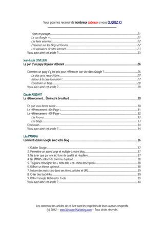 Vous pourriez recevoir de nombreux cadeaux si vous CLIQUEZ ICI
_____________________________________________
Votes et partage...............................................................................................................................21
Le cas Google +...............................................................................................................................21
Les liens externes.............................................................................................................................22
Présence sur les blogs et forums.....................................................................................................22
Les annuaires de sites internet........................................................................................................23
Vous avez aimé cet article ?...................................................................................................................23
Jean-Louis CUVELIER
Le pari d'un papy blogueur débutant .....................................................................................................26
Comment un papy s'y est pris pour référencer son site dans Google ?................................................26
Le plus gros reste à faire.................................................................................................................27
Retour à la case formation !.............................................................................................................27
Construire un blog............................................................................................................................28
Vous avez aimé cet article ?...................................................................................................................28
Claude AUSSANT
Le référencement... Éliminez le brouillard ...............................................................................................30
Ce que vous devez savoir.......................................................................................................................30
Le référencement « On-Page »...............................................................................................................31
Le référencement « Off-Page »...............................................................................................................32
Les forums........................................................................................................................................33
Les blogs..........................................................................................................................................33
Conclusion..............................................................................................................................................34
Vous avez aimé cet article ?...................................................................................................................34
Léa PANAMA
Comment séduire Google avec votre blog ..............................................................................................36
1. Oublier Google....................................................................................................................................37
2. Permettre un accès large et multiple à votre blog.............................................................................37
3. Ne jurer que par une écriture de qualité et régulière........................................................................37
4. Ne JAMAIS utiliser de contenu dupliqué.............................................................................................38
5. Toujours renseigner les « meta title » et « meta description »...........................................................38
6. Utiliser un thème optimisé..................................................................................................................38
7. Inclure des mots-clés dans ses titres, articles et URL.......................................................................39
8. Créer des backlinks............................................................................................................................39
9. Utiliser Google Webmaster Tools........................................................................................................39
Vous avez aimé cet article ?...................................................................................................................40
Les contenus des articles de ce livre sont les propriétés de leurs auteurs respectifs
(c) 2012 – www.Virtuose-Marketing.com – Tous droits réservés
 