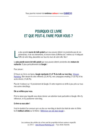 Vous pourriez recevoir de nombreux cadeaux si vous CLIQUEZ ICI
_____________________________________________
POURQUOI CE LIVRE
ET QUE PEUT-IL FAIRE POUR VOUS ?
a plus grande source de trafic gratuit que vous pouvez obtenir ne proviendra pas de vos
partenariats, ni de vos événements, et encore moins d'affiches de 3 mètres sur 4 indiquant
l'URL de votre blog, placardées sur tous les murs de votre ville. Non !LLa plus grande source de trafic gratuit que vous pouvez obtenir proviendra des moteurs de
recherche. Et plus particulièrement de Google !
Pour preuve :
À l'heure où j'écris ces lignes, Google représente 41,47 % du trafic sur mon blog : Virtuose
Marketing. Bien devant les sites référents (22,46 %), mes campagnes emailing (17,65 %) et les
accès directs (15,86 %).
Plus de 4 visiteurs sur 10 proviennent de Google. Et cette moyenne se vérifie à peu près sur tous
mes autres sites/blogs.
Elle se vérifiera pour vous.
D'où la raison pour laquelle vous devez donner une attention toute particulière à Google. Afin d'y
référencer, et d'y positionner votre blog.
Ce livre va vous aider !
Il est le résultat d'un concours qui a eu lieu sur mon blog et dont le but était de voter et d'élire
les 5 meilleurs articles sur le thème « Référencer son site dans Google ».
Les contenus des articles de ce livre sont les propriétés de leurs auteurs respectifs
(c) 2012 – www.Virtuose-Marketing.com – Tous droits réservés
 
