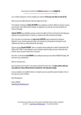 Vous pourriez recevoir de nombreux cadeaux si vous CLIQUEZ ICI
_____________________________________________
Les 5 articles vainqueurs ont été compilés pour devenir le livre que vous êtes en train de lire.
Voici ce que vous allez découvrir dans les pages de ce livre :
Tout d'abord, l'ingénieuse Sylvie LAFLAMME vous expliquera comment utiliser les réseaux sociaux
pour booster votre référencement Google, et expliquera son point de vue (très pertinent) sur
l'avenir de Google.
Valentin MOINOT vous détaillera ensuite comment travailler la forme et le fond de votre blog pour
optimiser son positionnement, et drainer un maximum de trafic provenant de Google.
Puis, vous ferez la connaissance de Jean-Louis CUVELIER, papy exceptionnel et blogueur
débutant. Il vous montrera pourquoi l'âge ou le manque de connaissance technique ne sont
nullement des freins au référencement de votre blog.
Arrivera ensuite Claude AUSSANT, dans un superbe article expliquant en détail l'optimisation ON
PAGE et OFF PAGE. Il vous indiquera aussi un plugin vraiment sympa qui vous rendra bien des
services (vous ne pourrez plus vous en passer).
Pour finir, la charmante Léa PANAMA vous expliquera pourquoi vous devez OUBLIER Google, afin
de mieux vous y positionner !
Mais ce n'est pas tout...
Vous trouverez à la fin du livre une section contenant les liens vers 11 autres articles utiles qui
vous aideront à mieux référencement et positionner votre blog dans Google.
Je vous souhaite une excellente lecture, et j'espère que vous prendrez autant de plaisir à lire ce
livre que j'en ai pris à l'éditer.
Bien Amicalement,
Cédric VIMEUX
www.Virtuose-Marketing.com
Les contenus des articles de ce livre sont les propriétés de leurs auteurs respectifs
(c) 2012 – www.Virtuose-Marketing.com – Tous droits réservés
 