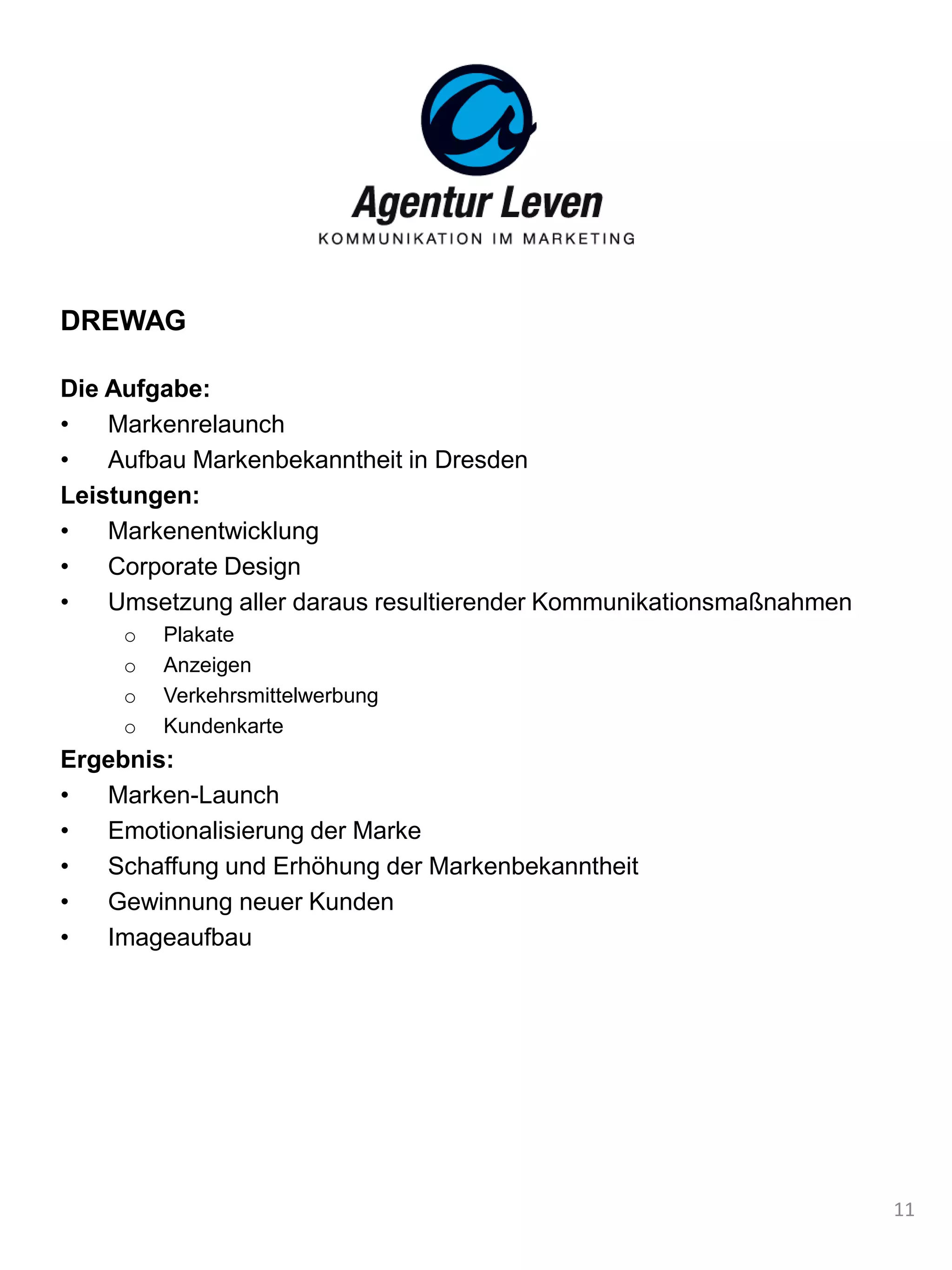 DREWAG
Die Aufgabe:
• Markenrelaunch
• Aufbau Markenbekanntheit in Dresden
Leistungen:
• Markenentwicklung
• Corporate Design
• Umsetzung aller daraus resultierender Kommunikationsmaßnahmen
o Plakate
o Anzeigen
o Verkehrsmittelwerbung
o Kundenkarte
Ergebnis:
• Marken-Launch
• Emotionalisierung der Marke
• Schaffung und Erhöhung der Markenbekanntheit
• Gewinnung neuer Kunden
• Imageaufbau
11
 