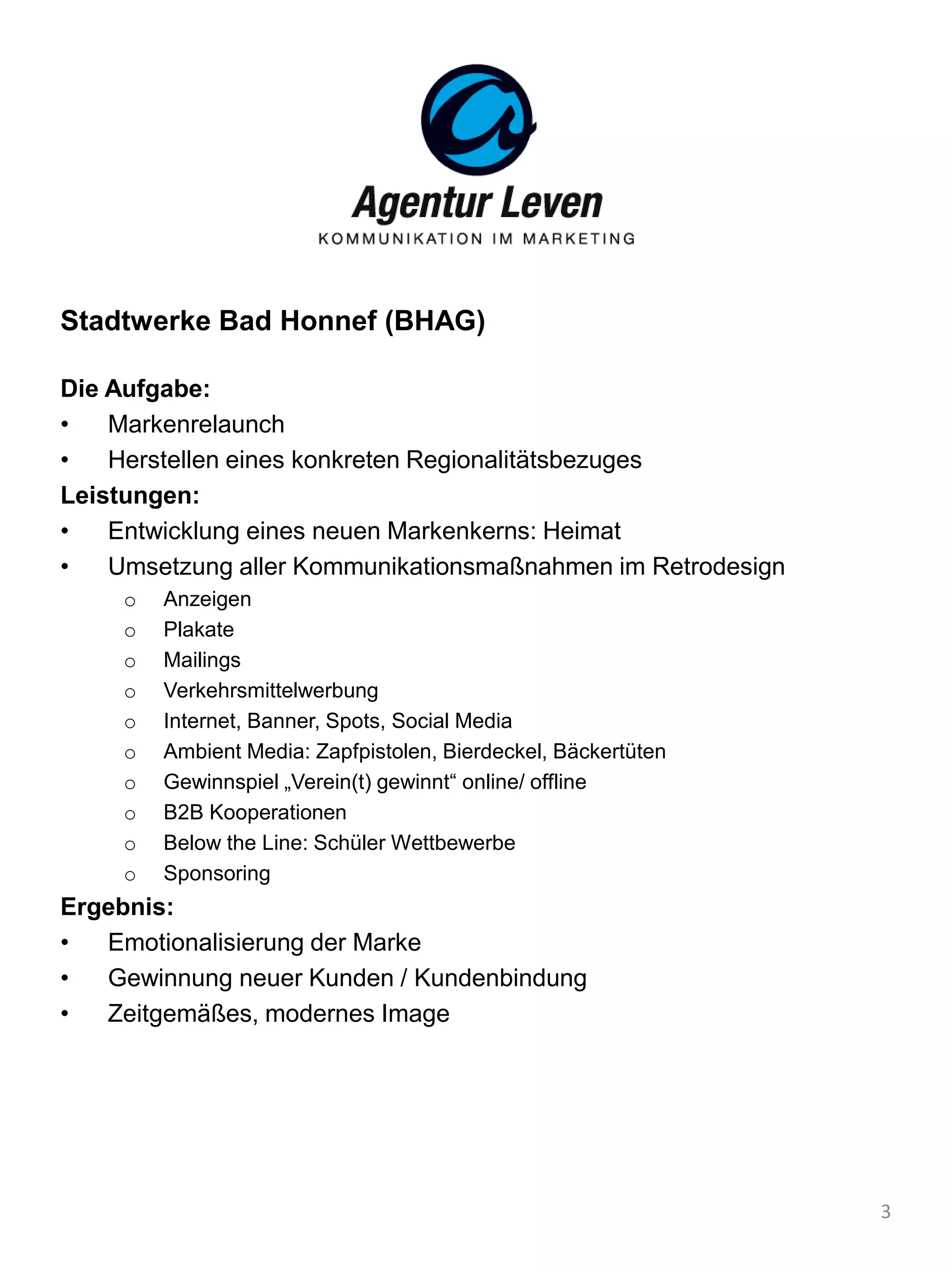 Stadtwerke Bad Honnef (BHAG)
Die Aufgabe:
• Markenrelaunch
• Herstellen eines konkreten Regionalitätsbezuges
Leistungen:
• Entwicklung eines neuen Markenkerns: Heimat
• Umsetzung aller Kommunikationsmaßnahmen im Retrodesign
o Anzeigen
o Plakate
o Mailings
o Verkehrsmittelwerbung
o Internet, Banner, Spots, Social Media
o Ambient Media: Zapfpistolen, Bierdeckel, Bäckertüten
o Gewinnspiel „Verein(t) gewinnt“ online/ offline
o B2B Kooperationen
o Below the Line: Schüler Wettbewerbe
o Sponsoring
Ergebnis:
• Emotionalisierung der Marke
• Gewinnung neuer Kunden / Kundenbindung
• Zeitgemäßes, modernes Image
3
 
