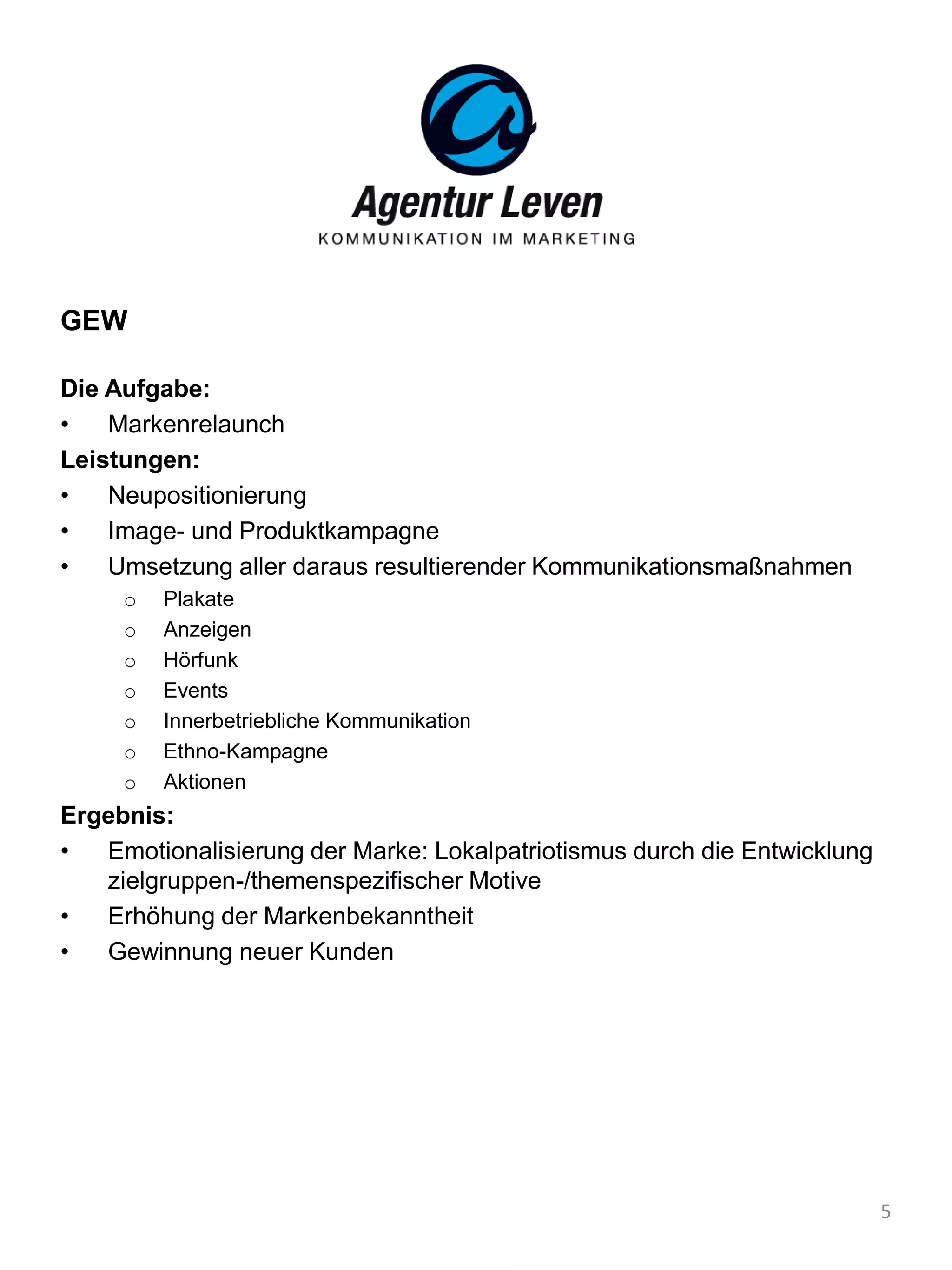 GEW
Die Aufgabe:
• Markenrelaunch
Leistungen:
• Neupositionierung
• Image- und Produktkampagne
• Umsetzung aller daraus resultierender Kommunikationsmaßnahmen
o Plakate
o Anzeigen
o Hörfunk
o Events
o Innerbetriebliche Kommunikation
o Ethno-Kampagne
o Aktionen
Ergebnis:
• Emotionalisierung der Marke: Lokalpatriotismus durch die Entwicklung
zielgruppen-/themenspezifischer Motive
• Erhöhung der Markenbekanntheit
• Gewinnung neuer Kunden
5
 