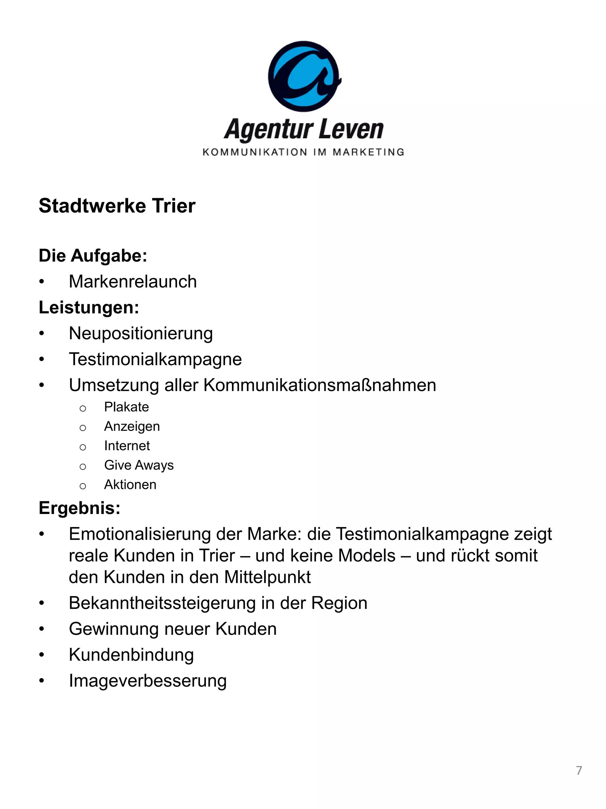 Stadtwerke Trier
Die Aufgabe:
• Markenrelaunch
Leistungen:
• Neupositionierung
• Testimonialkampagne
• Umsetzung aller Kommunikationsmaßnahmen
o Plakate
o Anzeigen
o Internet
o Give Aways
o Aktionen
Ergebnis:
• Emotionalisierung der Marke: die Testimonialkampagne zeigt
reale Kunden in Trier – und keine Models – und rückt somit
den Kunden in den Mittelpunkt
• Bekanntheitssteigerung in der Region
• Gewinnung neuer Kunden
• Kundenbindung
• Imageverbesserung
7
 