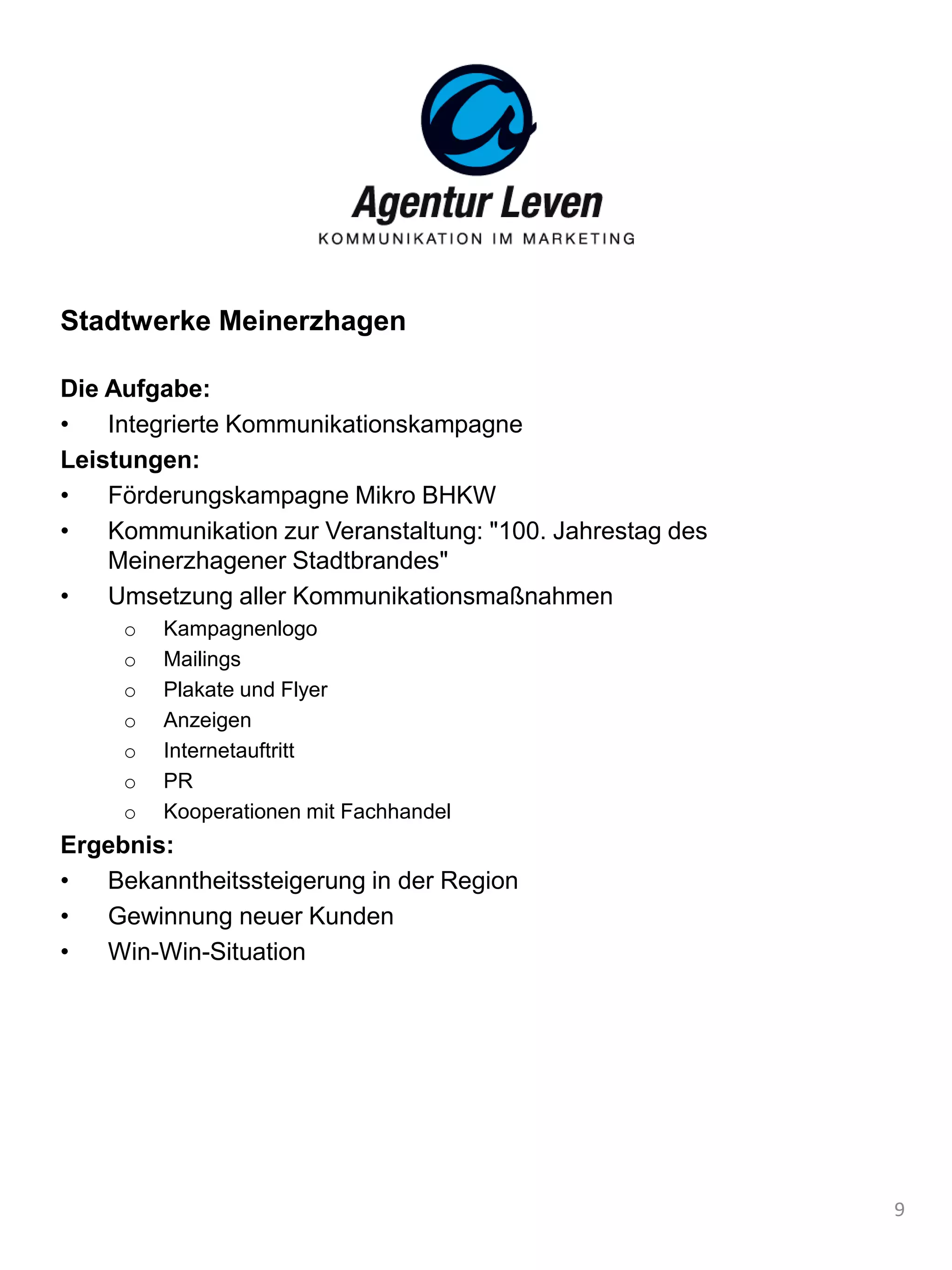 Stadtwerke Meinerzhagen
Die Aufgabe:
• Integrierte Kommunikationskampagne
Leistungen:
• Förderungskampagne Mikro BHKW
• Kommunikation zur Veranstaltung: "100. Jahrestag des
Meinerzhagener Stadtbrandes"
• Umsetzung aller Kommunikationsmaßnahmen
o Kampagnenlogo
o Mailings
o Plakate und Flyer
o Anzeigen
o Internetauftritt
o PR
o Kooperationen mit Fachhandel
Ergebnis:
• Bekanntheitssteigerung in der Region
• Gewinnung neuer Kunden
• Win-Win-Situation
9
 