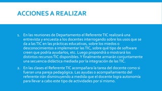 ACCIONES A REALIZAR
1. En las reuniones de Departamento el ReferenteTIC realizará una
entrevista y encuesta a los docentes interrogando sobre los usos que se
da a lasTIC en las prácticas educativas, sobre los miedos o
desconocimientos a implementar lasTIC, sobre qué tipo de software
creen que podría ayudarlos, etc. Luego propondrá o mostrará los
distintos recursosTIC disponibles.Y finalmente armarán conjuntamente
una secuencia didáctica mediada por la integración de lasTIC.
2. En las clases el ReferenteTIC acompañara la tarea del docente como si
fueran una pareja pedagógica. Las ayudas o acompañamiento del
referente irán disminuyendo a medida que el docente logra autonomía
para llevar a cabo este tipo de actividades por sí mismo.
 