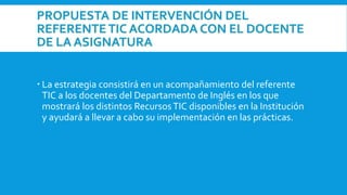 PROPUESTA DE INTERVENCIÓN DEL
REFERENTE TIC ACORDADA CON EL DOCENTE
DE LA ASIGNATURA
 La estrategia consistirá en un acompañamiento del referente
TIC a los docentes del Departamento de Inglés en los que
mostrará los distintos RecursosTIC disponibles en la Institución
y ayudará a llevar a cabo su implementación en las prácticas.
 