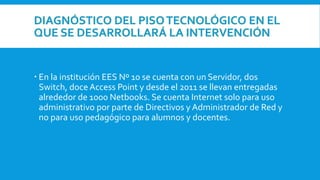 DIAGNÓSTICO DEL PISOTECNOLÓGICO EN EL
QUE SE DESARROLLARÁ LA INTERVENCIÓN
 En la institución EES Nº 10 se cuenta con un Servidor, dos
Switch, doce Access Point y desde el 2011 se llevan entregadas
alrededor de 1000 Netbooks. Se cuenta Internet solo para uso
administrativo por parte de Directivos y Administrador de Red y
no para uso pedagógico para alumnos y docentes.
 