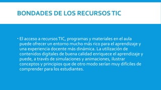 BONDADES DE LOS RECURSOSTIC
 El acceso a recursosTIC, programas y materiales en el aula
puede ofrecer un entorno mucho más rico para el aprendizaje y
una experiencia docente más dinámica. La utilización de
contenidos digitales de buena calidad enriquece el aprendizaje y
puede, a través de simulaciones y animaciones, ilustrar
conceptos y principios que de otro modo serían muy difíciles de
comprender para los estudiantes.
 