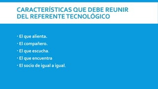 CARACTERÍSTICAS QUE DEBE REUNIR
DEL REFERENTE TECNOLÓGICO
 El que alienta.
 El compañero.
 El que escucha.
 El que encuentra
 El socio de igual a igual.
 