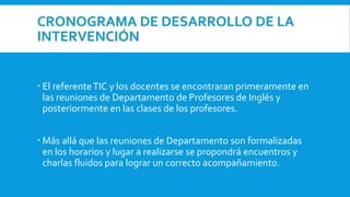 CRONOGRAMA DE DESARROLLO DE LA
INTERVENCIÓN
 El referenteTIC y los docentes se encontraran primeramente en
las reuniones de Departamento de Profesores de Inglés y
posteriormente en las clases de los profesores.
 Más allá que las reuniones de Departamento son formalizadas
en los horarios y lugar a realizarse se propondrá encuentros y
charlas fluidos para lograr un correcto acompañamiento.
 