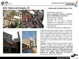 SESC  Fábrica da Pompéia, SP   Implantação e Relação Projeto - Área SESC Pompéia - São Paulo Centro comunitário, cultural e esportivo para os trabalhadores do comércio .  Área do terreno: 16.500 m2 Área construída: 23.500m2 Localizado em um bairro industrial habitado por trabalhadores de classe média baixa, desfavorecidos com a falta de opções de lazer. Fluxo diário previsto para 15.000 pessoas. Podemos perceber pelas imagens ao lado a relação visual criada entre o antigo conjunto da fábrica e os dois novos edifícios  entrelaçados por passarelas. A antiga fábrica, um marco  da época em que a região era industrial e o novo edifício projetado por Lina bo Bardi,  um marco  de intervenção de uma nova época,  representando um forte, uma relação com as repressões políticas no Brasil, naquele momento.  Programa:  Conjunto Esportivo: piscinas, ginásio, quadras, lanchonete, vestiários, salas de ginástica, lutas e danças, torre da caixa d'água, grande deck (solarium),  ateliês de atividades manuais, laboratório fotográfico, teatro: 1200 lugares, restaurante e choperia, cozinha industrial, espaço multiuso com espelho d'água, biblioteca/videoteca, pavilhão das exposições temporárias , almoxarifado e oficinas de manutenção, administração. ESTUDOS DE CASOS 