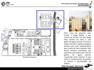 Rua Barão do Bananal Rua Clélia Acesso Principal ao Conjunto SESC Pompéia Parte nova do conjunto. Para manter a antiga fábrica, o que restava do terreno era uma longa faixa estreita em meio a uma galeria de águas pluviais. O terreno longo e estreito e a galeria de águas pluviais eram duas condicionantes para a obra do novo conjunto. Dois blocos verticais conectados por passarelas que passam por cima da galeria de águas pluviais recuperada como solarium. O que eram as condicionantes do projeto se tornam a peculiaridade do edifício. ESTUDOS DE CASOS SESC Pompéia, São Paulo 