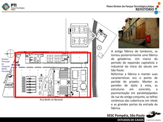 Rua Barão do Bananal Rua Clélia Acesso Principal ao Conjunto SESC Pompéia A antiga fábrica de tambores, se tornou posteriormente uma fábrica de geladeiras. Um marco do período de expansão capitalista e industrial do início do século em São Paulo.  Reformar a fábrica e manter suas características era o ponto de partida do projeto. Manter as paredes de tijolo à vista, as estruturas em concreto, a pavimentação em paralelepípedos da rua do antigo conjunto, as telhas cerâmicas das coberturas em  sheds  e as grandes portas da entrada da fábrica. ESTUDOS DE CASOS SESC Pompéia, São Paulo 