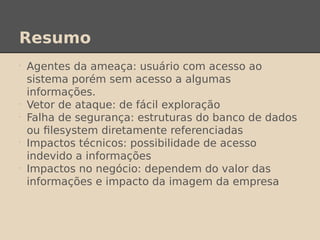 Resumo
•
Agentes da ameaça: usuário com acesso ao
sistema porém sem acesso a algumas
informações.
•
Vetor de ataque: de fácil exploração
•
Falha de segurança: estruturas do banco de dados
ou filesystem diretamente referenciadas
•
Impactos técnicos: possibilidade de acesso
indevido a informações
•
Impactos no negócio: dependem do valor das
informações e impacto da imagem da empresa
 