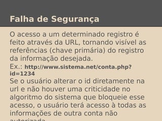 Falha de Segurança
O acesso a um determinado registro é
feito através da URL, tornando visível as
referências (chave primária) do registro
da informação desejada.
Ex.: http://www.sistema.net/conta.php?
id=1234
Se o usuário alterar o id diretamente na
url e não houver uma criticidade no
algoritmo do sistema que bloqueie esse
acesso, o usuário terá acesso à todas as
informações de outra conta não
 