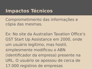Impactos Técnicos
Comprometimento das informações e
cópia das mesmas.
Ex: No site da Australian Taxation Office’s
GST Start Up Assistance em 2000, onde
um usuário legítimo, mas hostil,
simplesmente modificou o ABN
(identificador da empresa) presente na
URL. O usuário se apossou de cerca de
17.000 registros de empresas
 