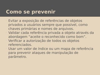 Como se prevenir
•
Evitar a exposição de referências de objetos
privados a usuários sempre que possível, como
chaves primárias e nomes de arquivos.
•
Validar cada referência privada a objeto através da
abordagem “aceite o reconhecido como bom”.
•
Verificar a autorização de todos os objetos
referenciados.
•
Usar um valor de índice ou um mapa de referência
para prevenir ataques de manipulação de
parâmetro.
 