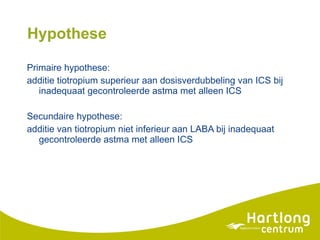 Hypothese Primaire hypothese:  additie tiotropium superieur aan dosisverdubbeling van ICS bij inadequaat gecontroleerde astma met alleen ICS Secundaire hypothese:  additie van tiotropium niet inferieur aan LABA bij inadequaat gecontroleerde astma met alleen ICS 