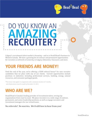 DO YOU KNOW AN
    AMAZING
    RECRUITER?
Calgary’s recruitment talent market is booming – and so is Head2Head’s business in
Western Canada. We have a growing list of contract and permanent opportunities
for recruiters at all levels of seniority, in Calgary, Edmonton, Vancouver, and more.



YOUR FRIENDS ARE MONEY!
Until the end of the year, we’re offering a $500 referral bonus* for new recruiter
candidates that we place with any of our clients. Current opportunities include
positions in industries including professional services, banking, energy, natural
resources, and consumer packaged goods.

*This bonus only applies to assignments with a minimum duration of 3 months,
and all placements must be made by December 31, 2011.




WHO ARE WE?
Head2Head is Canada’s leading provider of recruitment talent, serving top
organizations from coast to coast. We place recruiters in a wide range of contract,
permanent, and senior leadership positions, as well as engage recruiters and
recruitment managers for our virtual teams.

No referrals? No worries. We’d still love to hear from you!



                                                                                        head2head.ca
 