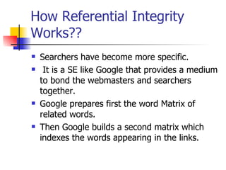 How Referential Integrity Works?? Searchers have become more specific. It is a SE like Google that provides a medium to bond the webmasters and searchers together. Google prepares first the word Matrix of related words. Then Google builds a second matrix which indexes the words appearing in the links. 
