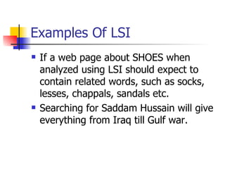 Examples Of LSI If a web page about SHOES when analyzed using LSI should expect to contain related words, such as socks, lesses, chappals, sandals etc. Searching for Saddam Hussain will give everything from Iraq till Gulf war. 