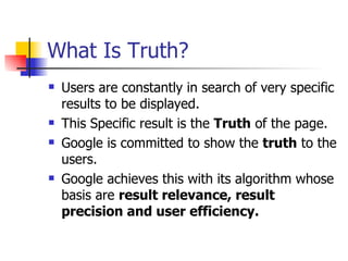 What Is Truth? Users are constantly in search of very specific results to be displayed. This Specific result is the  Truth  of the page. Google is committed to show the  truth  to the users. Google achieves this with its algorithm whose basis are  result relevance, result precision and user efficiency. 