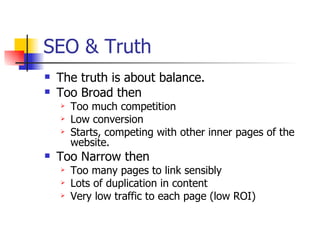 SEO & Truth The truth is about balance. Too Broad then Too much competition Low conversion Starts, competing with other inner pages of the website. Too Narrow then Too many pages to link sensibly Lots of duplication in content Very low traffic to each page (low ROI) 