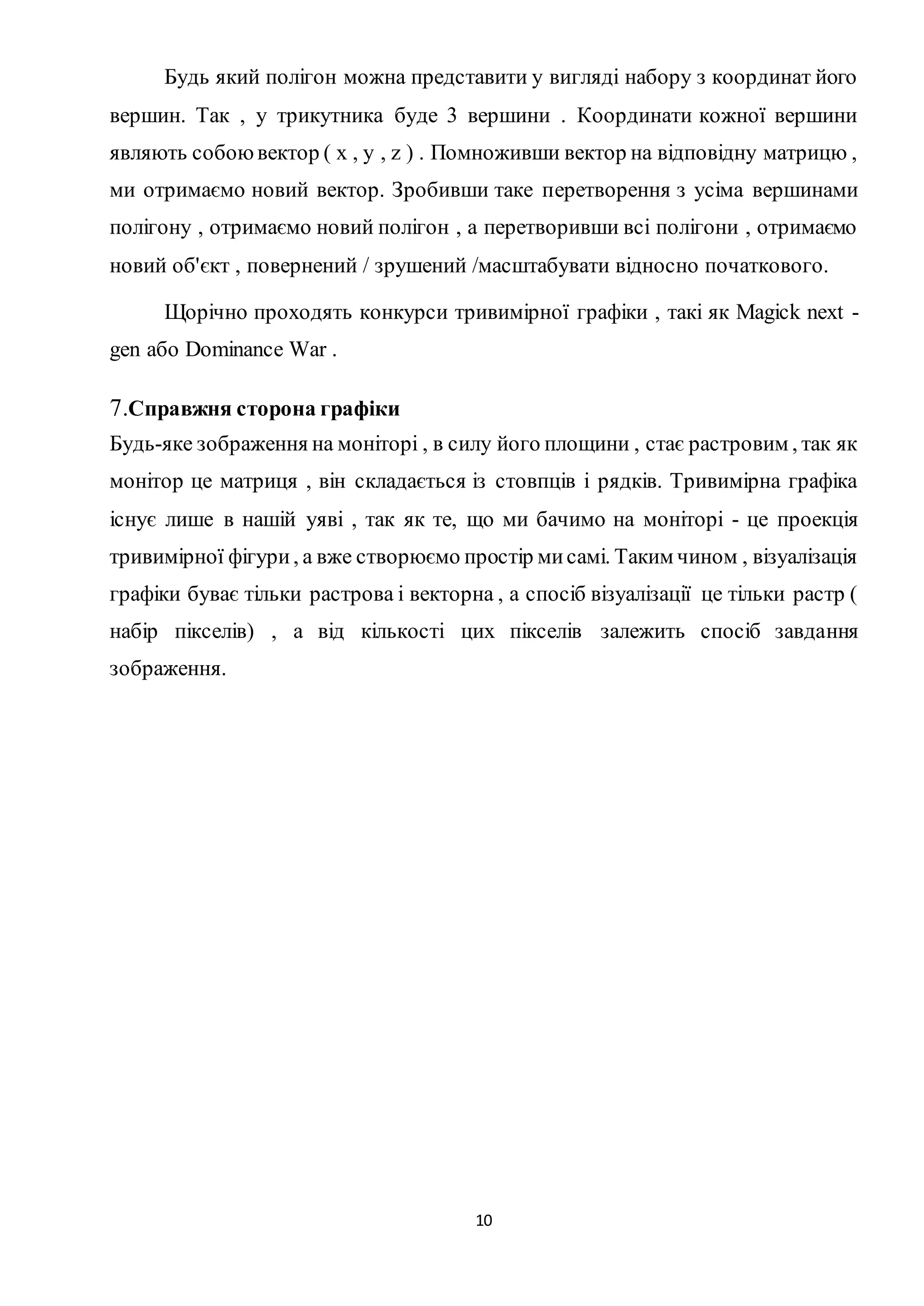 Будь який полігон можна представити у вигляді набору з координат його 
вершин. Так , у трикутника буде 3 вершини . Координати кожної вершини 
являють собою вектор ( x , y , z ) . Помноживши вектор на відповідну матрицю , 
ми отримаємо новий вектор. Зробивши таке перетворення з усіма вершинами 
полігону , отримаємо новий полігон , а перетворивши всі полігони , отримаємо 
новий об'єкт , повернений / зрушений /масштабувати відносно початкового. 
Щорічно проходять конкурси тривимірної графіки , такі як Magick next - 
10 
gen або Dominance War . 
7.Справжня сторона графіки 
Будь-яке зображення на моніторі , в силу його площини , стає растровим , так як 
монітор це матриця , він складається із стовпців і рядків. Тривимірна графіка 
існує лише в нашій уяві , так як те, що ми бачимо на моніторі - це проекція 
тривимірної фігури , а вже створюємо простір ми самі. Таким чином , візуалізація 
графіки буває тільки растрова і векторна , а спосіб візуалізації це тільки растр ( 
набір пікселів) , а від кількості цих пікселів залежить спосіб завдання 
зображення. 
