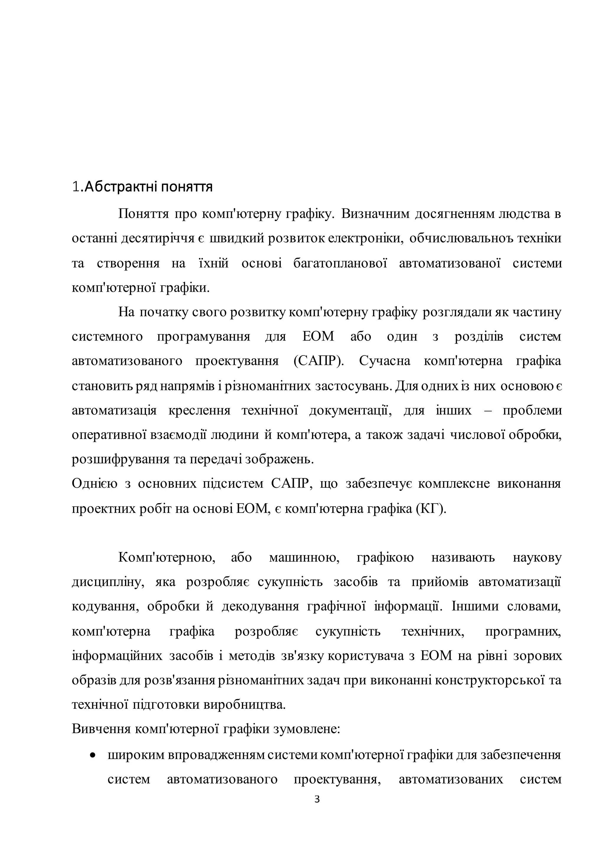 3 
1.Абстрактні поняття 
Поняття про комп'ютерну графіку. Визначним досягненням людства в 
останні десятиріччя є швидкий розвиток електроніки, обчислювальноъ техніки 
та створення на їхній основі багатопланової автоматизованої системи 
комп'ютерної графіки. 
На початку свого розвитку комп'ютерну графіку розглядали як частину 
системного програмування для ЕОМ або один з розділів систем 
автоматизованого проектування (САПР). Сучасна комп'ютерна графіка 
становить ряд напрямів і різноманітних застосувань. Для одних із них основою є 
автоматизація креслення технічної документації, для інших – проблеми 
оперативної взаємодії людини й комп'ютера, а також задачі числової обробки, 
розшифрування та передачі зображень. 
Однією з основних підсистем САПР, що забезпечує комплексне виконання 
проектних робіт на основі ЕОМ, є комп'ютерна графіка (КГ). 
Комп'ютерною, або машинною, графікою називають наукову 
дисципліну, яка розробляє сукупність засобів та прийомів автоматизації 
кодування, обробки й декодування графічної інформації. Іншими словами, 
комп'ютерна графіка розробляє сукупність технічних, програмних, 
інформаційних засобів і методів зв'язку користувача з ЕОМ на рівні зорових 
образів для розв'язання різноманітних задач при виконанні конструкторської та 
технічної підготовки виробництва. 
Вивчення комп'ютерної графіки зумовлене: 
 широким впровадженням системи комп'ютерної графіки для забезпечення 
систем автоматизованого проектування, автоматизованих систем 
 