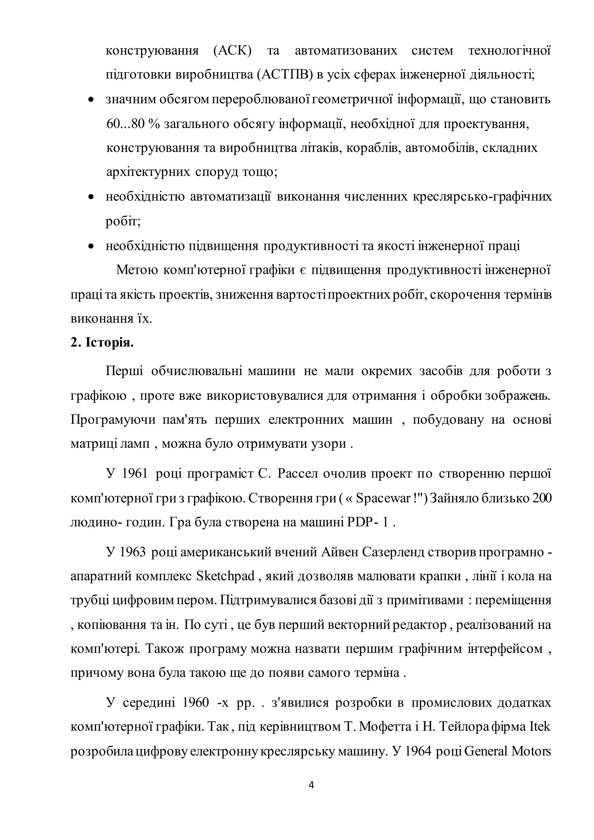 конструювання (АСК) та автоматизованих систем технологічної 
підготовки виробництва (АСТПВ) в усіх сферах інженерної діяльності; 
 значним обсягом перероблюваної геометричної інформації, що становить 
60...80 % загального обсягу інформації, необхідної для проектування, 
конструювання та виробництва літаків, кораблів, автомобілів, складних 
архітектурних споруд тощо; 
 необхідністю автоматизації виконання численних креслярсько-графічних 
4 
робіт; 
 необхідністю підвищення продуктивності та якості інженерної праці 
Метою комп'ютерної графіки є підвищення продуктивності інженерної 
праці та якість проектів, зниження вартості проектних робіт, скорочення термінів 
виконання їх. 
2. Історія. 
Перші обчислювальні машини не мали окремих засобів для роботи з 
графікою , проте вже використовувалися для отримання і обробки зображень. 
Програмуючи пам'ять перших електронних машин , побудовану на основі 
матриці ламп , можна було отримувати узори . 
У 1961 році програміст С. Рассел очолив проект по створенню першої 
комп'ютерної гри з графікою. Створення гри ( « Spacewar !") Зайняло близько 200 
людино- годин. Гра була створена на машині PDP- 1 . 
У 1963 році американський вчений Айвен Сазерленд створив програмно - 
апаратний комплекс Sketchpad , який дозволяв малювати крапки , лінії і кола на 
трубці цифровим пером. Підтримувалися базові дії з примітивами : переміщення 
, копіювання та ін. По суті , це був перший векторний редактор , реалізований на 
комп'ютері. Також програму можна назвати першим графічним інтерфейсом , 
причому вона була такою ще до появи самого терміна . 
У середині 1960 -х рр. . з'явилися розробки в промислових додатках 
комп'ютерної графіки. Так , під керівництвом Т. Мофетта і Н. Тейлора фірма Itek 
розробила цифрову електронну креслярську машину. У 1964 році General Motors 
 