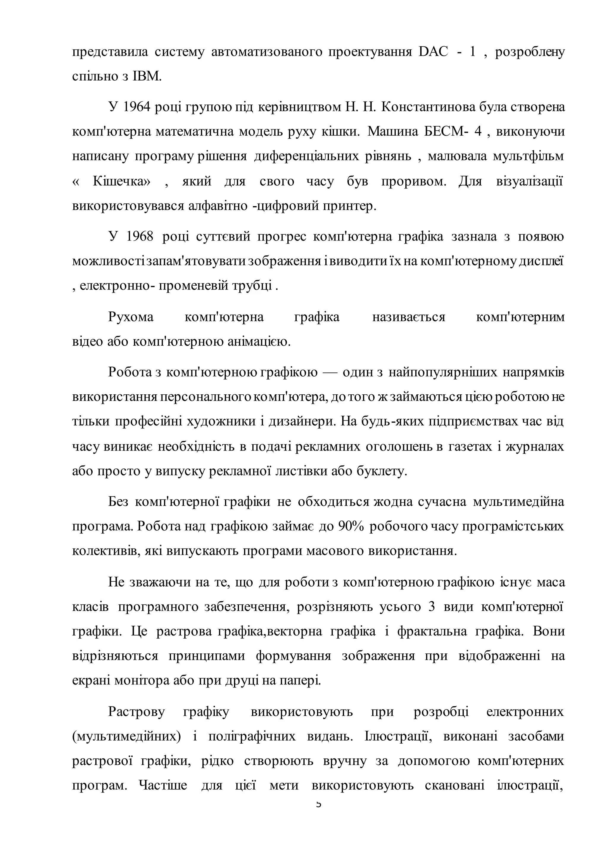 представила систему автоматизованого проектування DAC - 1 , розроблену 
спільно з IBM. 
У 1964 році групою під керівництвом Н. Н. Константинова була створена 
комп'ютерна математична модель руху кішки. Машина БЕСМ- 4 , виконуючи 
написану програму рішення диференціальних рівнянь , малювала мультфільм 
« Кішечка» , який для свого часу був проривом. Для візуалізації 
використовувався алфавітно -цифровий принтер. 
У 1968 році суттєвий прогрес комп'ютерна графіка зазнала з появою 
можливості запам'ятовувати зображення і виводити їх на комп'ютерному дисплеї 
, електронно- променевій трубці . 
Рухома комп'ютерна графіка називається комп'ютерним 
5 
відео або комп'ютерною анімацією. 
Робота з комп'ютерною графікою — один з найпопулярніших напрямків 
використання персонального комп'ютера, до того ж займаються цією роботою не 
тільки професійні художники і дизайнери. На будь-яких підприємствах час від 
часу виникає необхідність в подачі рекламних оголошень в газетах і журналах 
або просто у випуску рекламної листівки або буклету. 
Без комп'ютерної графіки не обходиться жодна сучасна мультимедійна 
програма. Робота над графікою займає до 90% робочого часу програмістських 
колективів, які випускають програми масового використання. 
Не зважаючи на те, що для роботи з комп'ютерною графікою існує маса 
класів програмного забезпечення, розрізняють усього 3 види комп'ютерної 
графіки. Це растрова графіка,векторна графіка і фрактальна графіка. Вони 
відрізняються принципами формування зображення при відображенні на 
екрані монітора або при друці на папері. 
Растрову графіку використовують при розробці електронних 
(мультимедійних) і поліграфічних видань. Ілюстрації, виконані засобами 
растрової графіки, рідко створюють вручну за допомогою комп'ютерних 
програм. Частіше для цієї мети використовують скановані ілюстрації, 
 