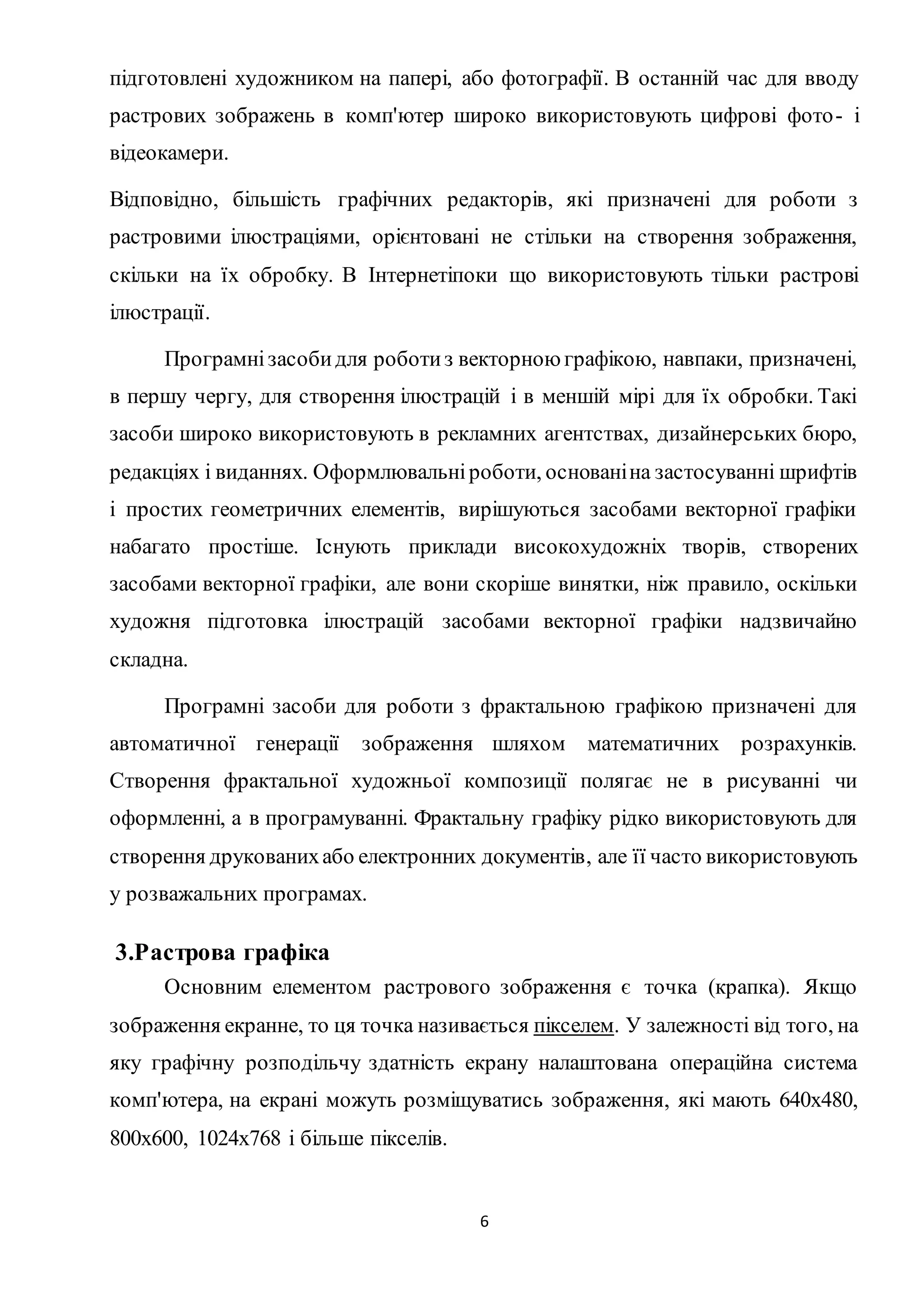 підготовлені художником на папері, або фотографії. В останній час для вводу 
растрових зображень в комп'ютер широко використовують цифрові фото - і 
відеокамери. 
Відповідно, більшість графічних редакторів, які призначені для роботи з 
растровими ілюстраціями, орієнтовані не стільки на створення зображення, 
скільки на їх обробку. В Інтернетіпоки що використовують тільки растрові 
ілюстрації. 
Програмні засоби для роботи з векторною графікою, навпаки, призначені, 
в першу чергу, для створення ілюстрацій і в меншій мірі для їх обробки. Такі 
засоби широко використовують в рекламних агентствах, дизайнерських бюро, 
редакціях і виданнях. Оформлювальні роботи, основані на застосуванні шрифтів 
і простих геометричних елементів, вирішуються засобами векторної графіки 
набагато простіше. Існують приклади високохудожніх творів, створених 
засобами векторної графіки, але вони скоріше винятки, ніж правило, оскільки 
художня підготовка ілюстрацій засобами векторної графіки надзвичайно 
складна. 
Програмні засоби для роботи з фрактальною графікою призначені для 
автоматичної генерації зображення шляхом математичних розрахунків. 
Створення фрактальної художньої композиції полягає не в рисуванні чи 
оформленні, а в програмуванні. Фрактальну графіку рідко використовують для 
створення друкованих або електронних документів, але її часто використовують 
у розважальних програмах. 
6 
3.Растрова графіка 
Основним елементом растрового зображення є точка (крапка). Якщо 
зображення екранне, то ця точка називається пікселем. У залежності від того, на 
яку графічну розподільчу здатність екрану налаштована операційна система 
комп'ютера, на екрані можуть розміщуватись зображення, які мають 640х480, 
800х600, 1024х768 і більше пікселів. 
 