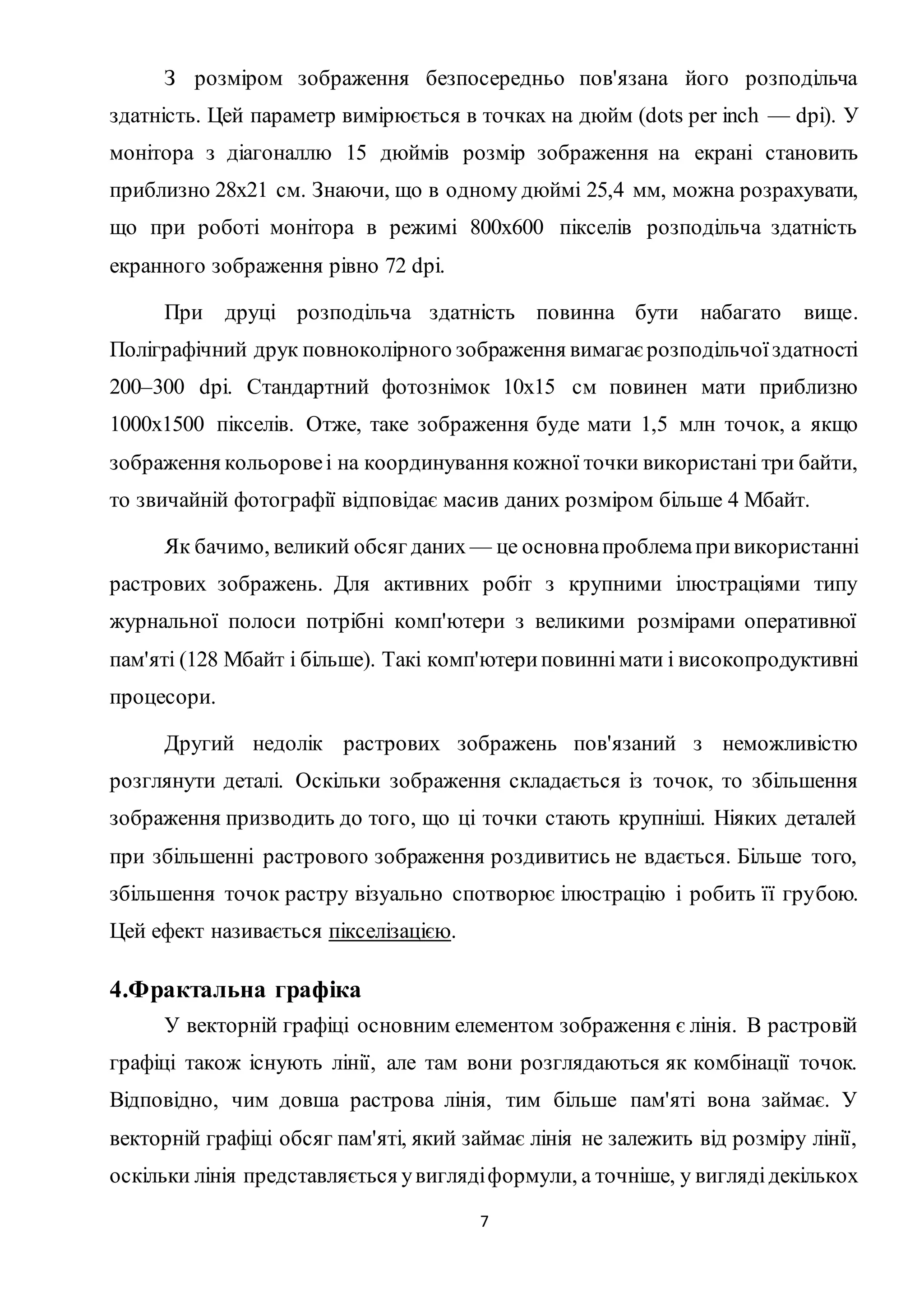 З розміром зображення безпосередньо пов'язана його розподільча 
здатність. Цей параметр вимірюється в точках на дюйм (dots per inch — dpi). У 
монітора з діагоналлю 15 дюймів розмір зображення на екрані становить 
приблизно 28х21 см. Знаючи, що в одному дюймі 25,4 мм, можна розрахувати, 
що при роботі монітора в режимі 800х600 пікселів розподільча здатність 
екранного зображення рівно 72 dpi. 
При друці розподільча здатність повинна бути набагато вище. 
Поліграфічний друк повноколірного зображення вимагає розподільчої здатності 
200–300 dpi. Стандартний фотознімок 10х15 см повинен мати приблизно 
1000х1500 пікселів. Отже, таке зображення буде мати 1,5 млн точок, а якщо 
зображення кольорове і на координування кожної точки використані три байти, 
то звичайній фотографії відповідає масив даних розміром більше 4 Мбайт. 
Як бачимо, великий обсяг даних — це основна проблема при використанні 
растрових зображень. Для активних робіт з крупними ілюстраціями типу 
журнальної полоси потрібні комп'ютери з великими розмірами оперативної 
пам'яті (128 Мбайт і більше). Такі комп'ютери повинні мати і високопродуктивні 
процесори. 
Другий недолік растрових зображень пов'язаний з неможливістю 
розглянути деталі. Оскільки зображення складається із точок, то збільшення 
зображення призводить до того, що ці точки стають крупніші. Ніяких деталей 
при збільшенні растрового зображення роздивитись не вдається. Більше того, 
збільшення точок растру візуально спотворює ілюстрацію і робить її грубою. 
Цей ефект називається пікселізацією. 
7 
4.Фрактальна графіка 
У векторній графіці основним елементом зображення є лінія. В растровій 
графіці також існують лінії, але там вони розглядаються як комбінації точок. 
Відповідно, чим довша растрова лінія, тим більше пам'яті вона займає. У 
векторній графіці обсяг пам'яті, який займає лінія не залежить від розміру лінії, 
оскільки лінія представляється у вигляді формули, а точніше, у вигляді декількох 
 