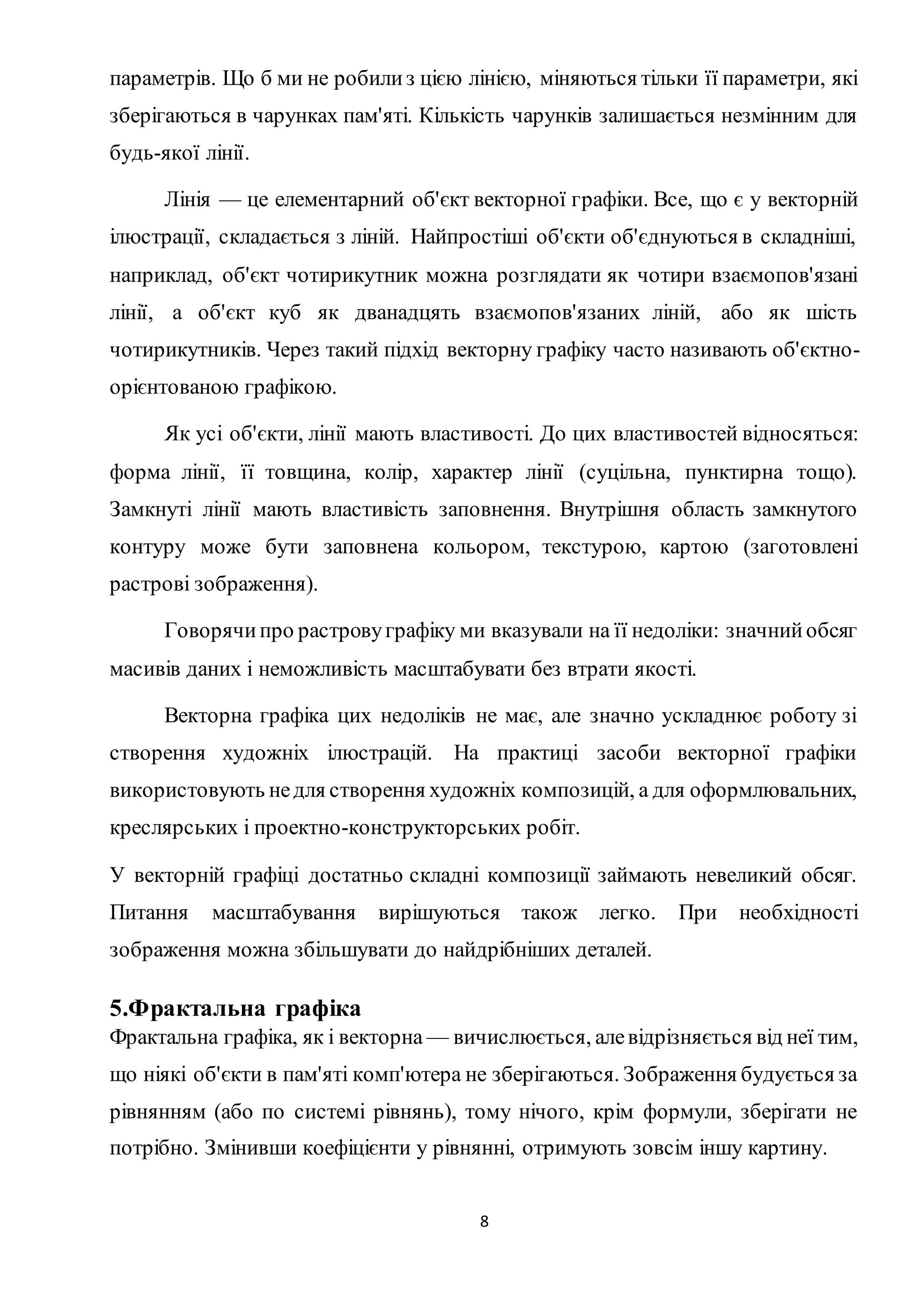 параметрів. Що б ми не робили з цією лінією, міняються тільки її параметри, які 
зберігаються в чарунках пам'яті. Кількість чарунків залишається незмінним для 
будь-якої лінії. 
Лінія — це елементарний об'єкт векторної графіки. Все, що є у векторній 
ілюстрації, складається з ліній. Найпростіші об'єкти об'єднуються в складніші, 
наприклад, об'єкт чотирикутник можна розглядати як чотири взаємопов'язані 
лінії, а об'єкт куб як дванадцять взаємопов'язаних ліній, або як шість 
чотирикутників. Через такий підхід векторну графіку часто називають об'єктно- 
орієнтованою графікою. 
Як усі об'єкти, лінії мають властивості. До цих властивостей відносяться: 
форма лінії, її товщина, колір, характер лінії (суцільна, пунктирна тощо). 
Замкнуті лінії мають властивість заповнення. Внутрішня область замкнутого 
контуру може бути заповнена кольором, текстурою, картою (заготовлені 
растрові зображення). 
Говорячи про растрову графіку ми вказували на її недоліки: значний обсяг 
масивів даних і неможливість масштабувати без втрати якості. 
Векторна графіка цих недоліків не має, але значно ускладнює роботу зі 
створення художніх ілюстрацій. На практиці засоби векторної графіки 
використовують не для створення художніх композицій, а для оформлювальних, 
креслярських і проектно-конструкторських робіт. 
У векторній графіці достатньо складні композиції займають невеликий обсяг. 
Питання масштабування вирішуються також легко. При необхідності 
зображення можна збільшувати до найдрібніших деталей. 
5.Фрактальна графіка 
Фрактальна графіка, як і векторна — вичислюється, але відрізняється від неї тим, 
що ніякі об'єкти в пам'яті комп'ютера не зберігаються. Зображення будується за 
рівнянням (або по системі рівнянь), тому нічого, крім формули, зберігати не 
потрібно. Змінивши коефіцієнти у рівнянні, отримують зовсім іншу картину. 
8 
 