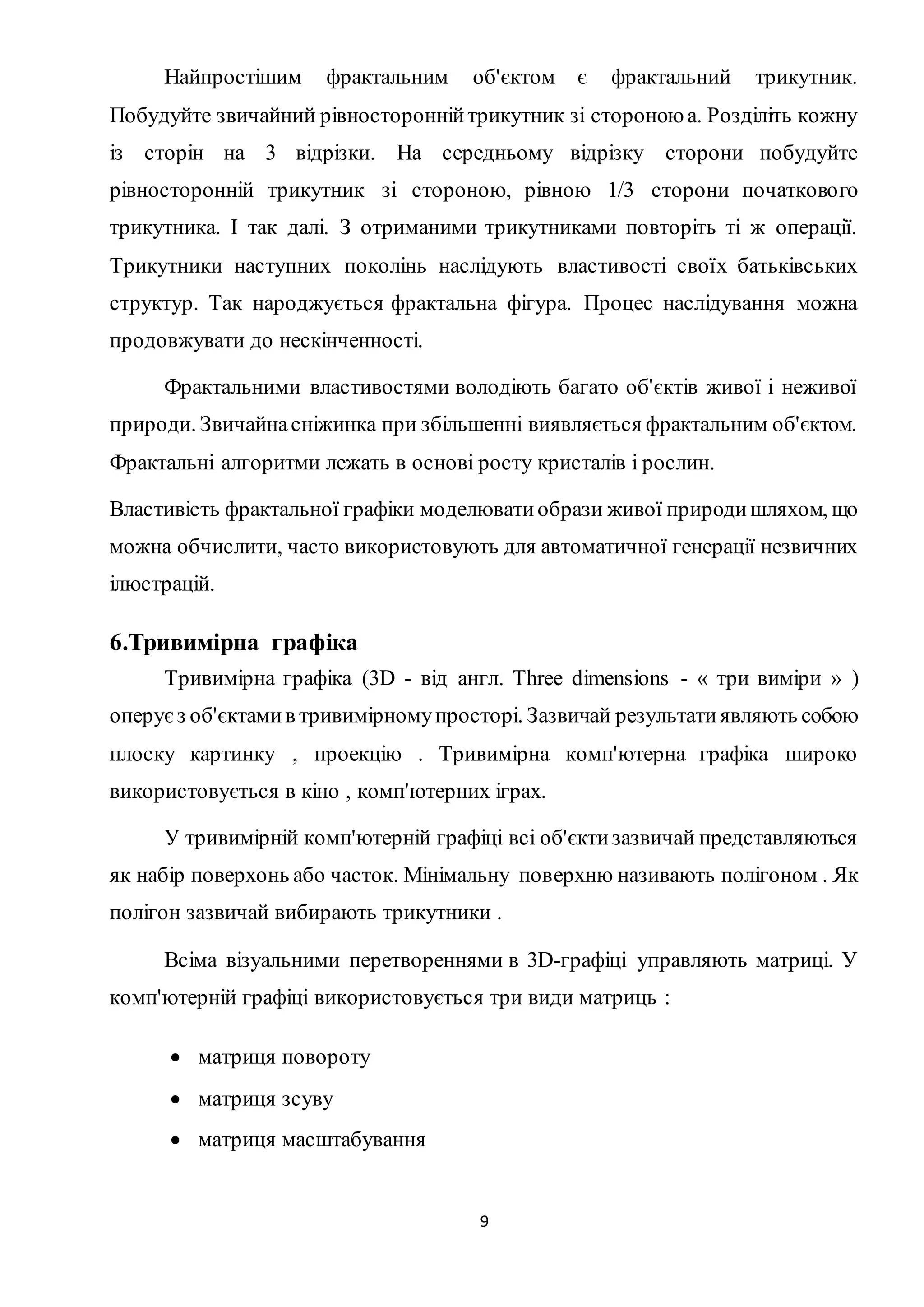 Найпростішим фрактальним об'єктом є фрактальний трикутник. 
Побудуйте звичайний рівносторонній трикутник зі стороною а. Розділіть кожну 
із сторін на 3 відрізки. На середньому відрізку сторони побудуйте 
рівносторонній трикутник зі стороною, рівною 1/3 сторони початкового 
трикутника. І так далі. З отриманими трикутниками повторіть ті ж операції. 
Трикутники наступних поколінь наслідують властивості своїх батьківських 
структур. Так народжується фрактальна фігура. Процес наслідування можна 
продовжувати до нескінченності. 
Фрактальними властивостями володіють багато об'єктів живої і неживої 
природи. Звичайна сніжинка при збільшенні виявляється фрактальним об'єктом. 
Фрактальні алгоритми лежать в основі росту кристалів і рослин. 
Властивість фрактальної графіки моделювати образи живої природи шляхом, що 
можна обчислити, часто використовують для автоматичної генерації незвичних 
ілюстрацій. 
9 
6.Тривимірна графіка 
Тривимірна графіка (3D - від англ. Three dimensions - « три виміри » ) 
оперує з об'єктами в тривимірному просторі. Зазвичай результати являють собою 
плоску картинку , проекцію . Тривимірна комп'ютерна графіка широко 
використовується в кіно , комп'ютерних іграх. 
У тривимірній комп'ютерній графіці всі об'єкти зазвичай представляються 
як набір поверхонь або часток. Мінімальну поверхню називають полігоном . Як 
полігон зазвичай вибирають трикутники . 
Всіма візуальними перетвореннями в 3D-графіці управляють матриці. У 
комп'ютерній графіці використовується три види матриць : 
 матриця повороту 
 матриця зсуву 
 матриця масштабування 
 