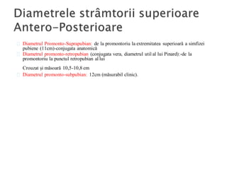 Diametrul Promonto-Suprapubian: de la promontoriu la extremitatea superioară a simfizei
pubiene (11cm)-conjugata anatomică
Diametrul promonto-retropubian (conjugata vera, diametrul util al lui Pinard):-de la
promontoriu la punctul retropubian al lui
Crouzat și măsoară 10,5-10,8 cm
Diametrul promonto-subpubian: 12cm (măsurabil clinic).
 