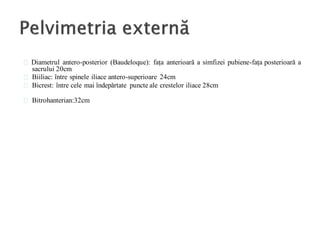 Diametrul antero-posterior (Baudeloque): fața anterioară a simfizei pubiene-fața posterioară a
sacrului 20cm
Biiliac: între spinele iliace antero-superioare 24cm
Bicrest: între cele mai îndepărtate puncte ale crestelor iliace 28cm
Bitrohanterian:32cm
 