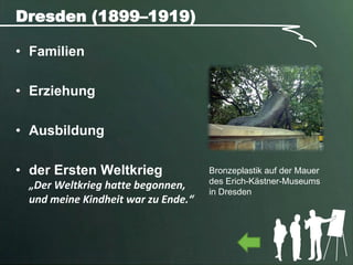 Dresden (1899–1919)

• Familien

• Erziehung

• Ausbildung

• der Ersten Weltkrieg              Bronzeplastik auf der Mauer
                                    des Erich-Kästner-Museums
 „Der Weltkrieg hatte begonnen,
                                    in Dresden
 und meine Kindheit war zu Ende.“
 
