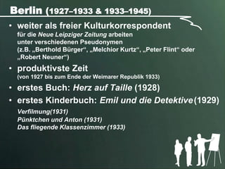 Berlin (1927–1933 & 1933–1945)
• weiter als freier Kulturkorrespondent
  für die Neue Leipziger Zeitung arbeiten
  unter verschiedenen Pseudonymen
  (z.B. „Berthold Bürger“, „Melchior Kurtz“, „Peter Flint“ oder
  „Robert Neuner“)
• produktivste Zeit
  (von 1927 bis zum Ende der Weimarer Republik 1933)

• erstes Buch: Herz auf Taille (1928)
• erstes Kinderbuch: Emil und die Detektive (1929)
  Verfilmung(1931)
  Pünktchen und Anton (1931)
  Das fliegende Klassenzimmer (1933)
 