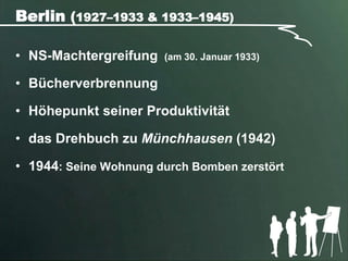 Berlin (1927–1933 & 1933–1945)

• NS-Machtergreifung   (am 30. Januar 1933)

• Bücherverbrennung

• Höhepunkt seiner Produktivität

• das Drehbuch zu Münchhausen (1942)

• 1944: Seine Wohnung durch Bomben zerstört
 