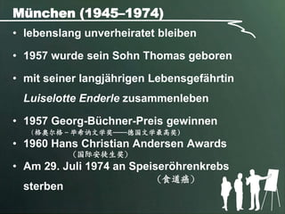 München (1945–1974)
• lebenslang unverheiratet bleiben

• 1957 wurde sein Sohn Thomas geboren

• mit seiner langjährigen Lebensgefährtin
 Luiselotte Enderle zusammenleben

• 1957 Georg-Büchner-Preis gewinnen
   (格奥尔格－毕希讷文学奖----德国文学最高奖)
• 1960 Hans Christian Andersen Awards
           （国际安徒生奖）
• Am 29. Juli 1974 an Speiseröhrenkrebs
                         （食道癌）
 sterben
 