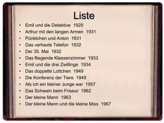Liste
•   Emil und die Detektive 1929
•   Arthur mit den langen Armen 1931
•   Pünktchen und Anton 1931
•   Das verhexte Telefon 1932
•   Der 35. Mai 1932
•   Das fliegende Klassenzimmer 1933
•   Emil und die drei Zwillinge 1934
•   Das doppelte Lottchen 1949
•   Die Konferenz der Tiere 1949
•   Als ich ein kleiner Junge war 1957
•   Das Schwein beim Friseur 1962
•   Der kleine Mann 1963
•   Der kleine Mann und die kleine Miss 1967
 