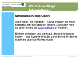 Weitere wichtige Informationen 6. November 2008 Referent: Herr Michele Blasucci, lic. jur. HSG, CEO der Firma STARTUPS.CH  Statutenänderungen GmbH: Alle Firmen, die vor dem 1.1.2008 müssen bis Mitte nächstes Jahr die Statuten ändern. Dies kann man ab sofort online auf  www.startups.ch  machen.  Einfach einloggen und dann auf „Statutenänderung“ klicken – das System führt Sie dann Schritt für Schritt durch die diversen Punkte durch!   