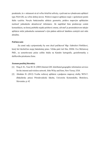 preukzalo, ?e v s?asnosti s u? vo?ne ?rite?n softvry, vyu?van na vybudovanie aplikci
typu Web GIS, na ve?mi dobrej rovni. Webov mapov aplikcie maj v spolo?nosti pestr
?klu vyu?itia. Navy?e funkcionalita editcie geometrie, pridva mapov?m aplikcim
mo?nos? jednoducho aktualizova? informcie. Ak naprklad lnia predstavuje cestn
komunikciu, na ktorej prebehla nejak polohov zmena, u?vate? ju prostrednctvom takejto
aplikcie m??e jednoducho zaznamena? a t?m pdom udr?ova? databzu cestn?ch siet stle
aktulnu.
Po?akovanie
Za cenn rady a pripomienky by som chcel po?akova? Mgr. Gabrielovi Pet??kovi,
ktor? bol ?kolite?om mojej bakalrskej prce. V?aka patr tie? Doc. RNDr. Eve Mi?ietovej
PhD., za usmerovanie po?as celho ?tdia na Katedre kartografie, geoinformatiky a
dia?kovho prieskumu Zeme.
Zoznam pou?itej literatry
[1] Peng Z. R., Tsou M. H. (2003) Internet GIS: distributed geographic information services
for the internet and wireless network. John Wiley and Sons, New Yersey, USA
[2] Abrahm D. (2012) Tvorba webovej aplikcie s podporou mapovej slu?by WFS-T.
(Bakalrska prca) Prrodovedeck fakulta, Univerzita Komenskho, Bratislava,
Slovensko, p. 62
 