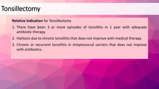 Relative Indication for Tonsillectomy
1. There have been 3 or more episodes of tonsillitis in 1 year with adequate
antibiotic therapy.
2. Halitosis due to chronic tonsillitis that does not improve with medical therapy.
3. Chronic or recurrent tonsillitis in streptococcal carriers that does not improve
with antibiotics.
Tonsillectomy
 