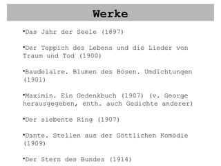 Werke Das Jahr der Seele (1897) Der Teppich des Lebens und die Lieder von Traum und Tod (1900) Baudelaire. Blumen des Bösen. Umdichtungen (1901) Maximin. Ein Gedenkbuch (1907) (v. George herausgegeben, enth. auch Gedichte anderer) Der siebente Ring (1907) Dante. Stellen aus der Göttlichen Komödie (1909) Der Stern des Bundes (1914) Das neue Reich (1928) 