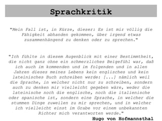 Sprachkritik " Mein Fall ist, in Kürze, dieser: Es ist mir völlig die Fähigkeit abhanden gekommen, über irgend etwas zusammenhängend zu denken oder zu sprechen. " " Ich fühlte in diesem Augenblick mit einer Bestimmtheit, die nicht ganz ohne ein schmerzliches Beigefühl war, daß ich auch im kommenden und im folgenden und in allen Jahren dieses meines Lebens kein englisches und kein lateinisches Buch schreiben werde: [...] nämlich weil die Sprache, in welcher nicht nur zu schreiben, sondern auch zu denken mir vielleicht gegeben wäre, weder die lateinische noch die englische, noch die italienische oder spanische ist, sondern eine Sprache, in welcher die stummen Dinge zuweilen zu mir sprechen, und in welcher ich vielleicht einst im Grabe vor einem unbekannten Richter mich verantworten werde. " Hugo von Hofmannsthal 