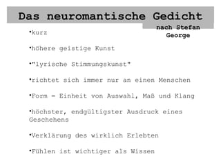 Das neuromantische Gedicht nach Stefan George kurz höhere geistige Kunst "lyrische Stimmungskunst" richtet sich immer nur an einen Menschen Form = Einheit von Auswahl, Maß und Klang höchster, endgültigster Ausdruck eines Geschehens Verklärung des wirklich Erlebten Fühlen ist wichtiger als Wissen Wichtig: Man kann ein Erlebnis erst in Schönheit gestalten, wenn es in gehörige Ferne gerückt ist 